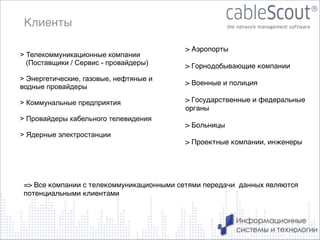 Клиенты
> Телекоммуникационные компании
(Поставщики / Сервис - провайдеры)

!

> Энергетические, газовые, нефтяные и
водные провайдеры

!
> Коммунальные предприятия
!
> Провайдеры кабельного телевидения
!
> Ядерные электростанции

> Аэропорты!

!

> Горнодобывающие компании!

!

> Военные и полиция!

!

> Государственные и федеральные
органы !

!

> Больницы!

!

> Проектные компании, инженеры!

!
!
!

!

=> Все компании с телекоммуникационными сетями передачи данных являются
потенциальными клиентами

5

 