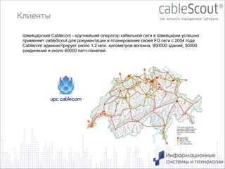 Клиенты
Швейцарский Cablecom - крупнейший оператор кабельной сети в Швейцарии успешно
применяет cableScout для документации и планирование своей FO сети с 2004 года.
Cablecom администрирует около 1,2 млн. километров волокна, 900000 зданий, 50000
соединений и около 60000 патч-панелей.

7

 