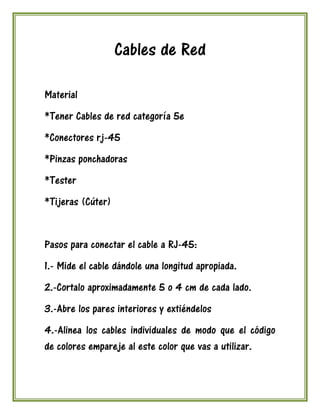 Cables de Red

Material
*Tener Cables de red categoría 5e
*Conectores rj-45
*Pinzas ponchadoras
*Tester
*Tijeras (Cúter)


Pasos para conectar el cable a RJ-45:
1.- Mide el cable dándole una longitud apropiada.
2.-Cortalo aproximadamente 5 o 4 cm de cada lado.
3.-Abre los pares interiores y extiéndelos
4.-Alinea los cables individuales de modo que el código
de colores empareje al este color que vas a utilizar.
 