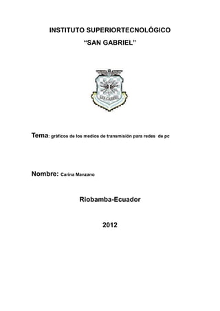 INSTITUTO SUPERIORTECNOLÓGICO
                      “SAN GABRIEL”




Tema: gráficos de los medios de transmisión para redes   de pc




Nombre: Carina Manzano


                    Riobamba-Ecuador


                              2012
 