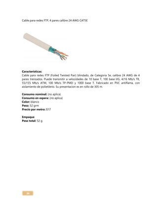 36
Cable para redes FTP, 4 pares calibre 24 AWG CAT5E
Características:
Cable para redes FTP (Foiled Twisted Pair) blindado, de Categoria 5e, calibre 24 AWG de 4
pares trenzados. Puede transmitir a velocidades de 10 base T, 100 base-VG, 4/16 Mb/s TR,
55/155 Mb/s ATM, 100 Mb/s TP-PMD y 1000 base T. Fabricado en PVC antiflama, con
aislamiento de polietileno. Su presentacion es en rollo de 305 m.
Consumo nominal: (no aplica)
Consumo en espera: (no aplica)
Color: blanco
Peso: 52 grm
Precio por metro: $17
Empaque
Peso total: 52 g
 