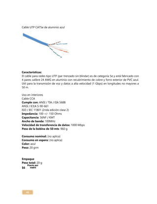 41
Cable UTP CAT5e de aluminio azul
Características:
El cable para redes tipo UTP (par trenzado sin blindar) es de categoría 5e y está fabricado con
4 pares calibre 24 AWG en aluminio con recubrimiento de cobre y forro exterior de PVC azul.
Útil para la transmisión de voz y datos a alta velocidad (1 Gbps) en longitudes no mayores a
50 m.
Uso en interiores
Cable CCA
Cumple con: ANSI / TIA / EIA 568B
ANSI / ICEA S-90-661
ISO / IEC 11801 (2nda edición clase 2)
Impedancia: 100 +/- 150 Ohms
Capacitancia: 56NF / KMT
Ancho de banda: 100MHz
Velocidad de transferencia de datos: 1000 Mbps
Peso de la bobina de 50 mts: 960 g
Consumo nominal: (no aplica)
Consumo en espera: (no aplica)
Color: azul
Peso: 20 grm
Empaque
Peso total: 20 g
$6
 