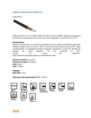 3
Cables coaxiales para Ethernet
Coaxial RG11
Cable coaxial RG11, de 75 HOMS y 60% de malla de cobre estañado. Aparte de la aplicación
de Ethernet se puede aplicar para cámaras de video o digitales y en circuito CATV y CCTV
Características:
Coaxial compuesto por un conductor de alambre de cobre, aislado en polietileno expandido
(FOAM), blindaje cinta de aluminio 100% y malla de aluminio; cubierta externa PVC negro,
autoextinguible, no propagante de llama, resistente a intemperie y a rayos UV. Portante de
alambre de acero, diámetro 1,8 mm, revestido en PVC.
Tensión de rotura: 160 daN/mm².
Existen diferentes blindajes respecto a la densidad de malla.
Consumo nominal: (no aplica)
Consumo en espera: (no aplica)
Color: negro
Peso: 110 grm
Empaque
Peso total: 110 g
Costo por metro aproximado $28.00 - $32.00
 