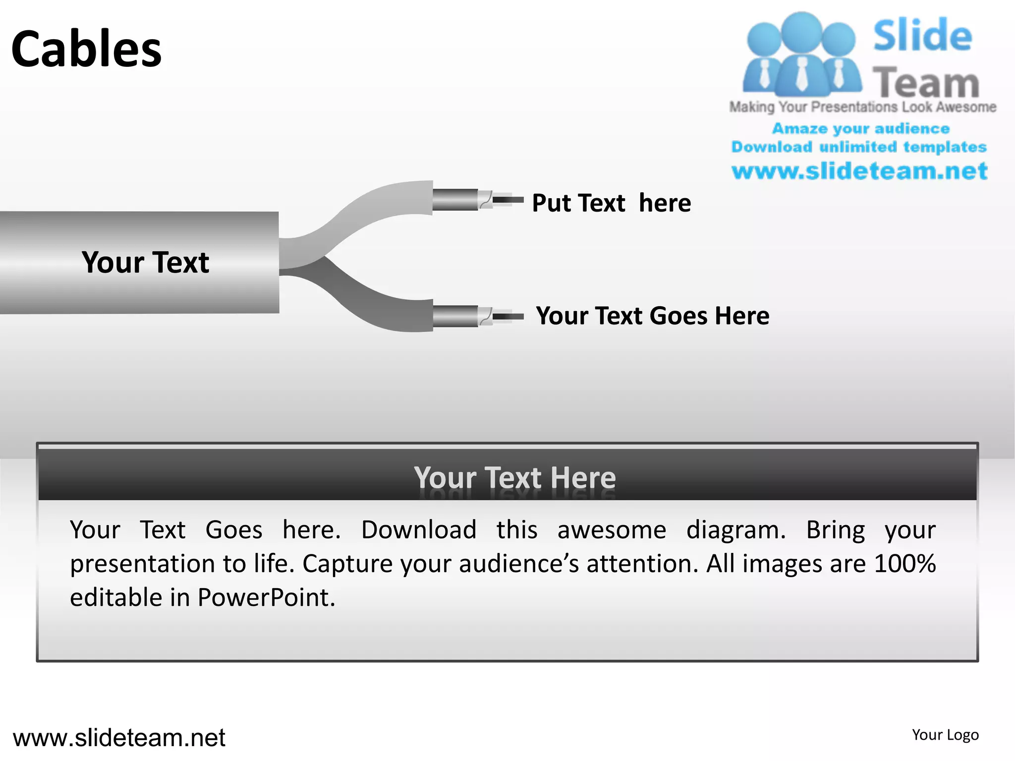 Cables

                                            Put Text here

     Your Text
                                            Your Text Goes Here




                                  Your Text Here
    Your Text Goes here. Download this awesome diagram. Bring your
    presentation to life. Capture your audience’s attention. All images are 100%
    editable in PowerPoint.



www.slideteam.net                                                            Your Logo
 