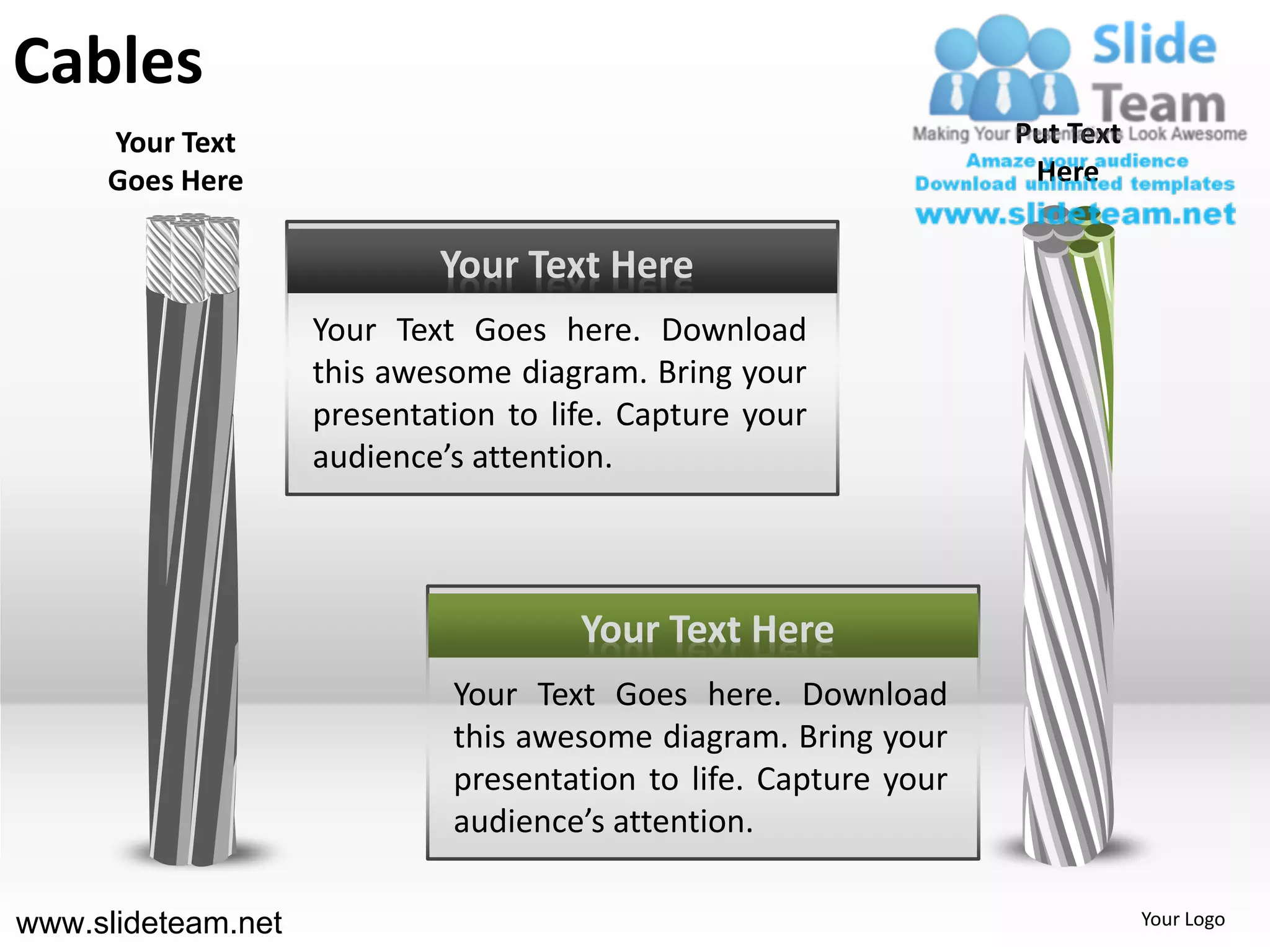 Cables
     Your Text                                                    Put Text
     Goes Here                                                     Here


                            Your Text Here
                    Your Text Goes here. Download
                    this awesome diagram. Bring your
                    presentation to life. Capture your
                    audience’s attention.



                                      Your Text Here
                             Your Text Goes here. Download
                             this awesome diagram. Bring your
                             presentation to life. Capture your
                             audience’s attention.

www.slideteam.net                                                            Your Logo
 