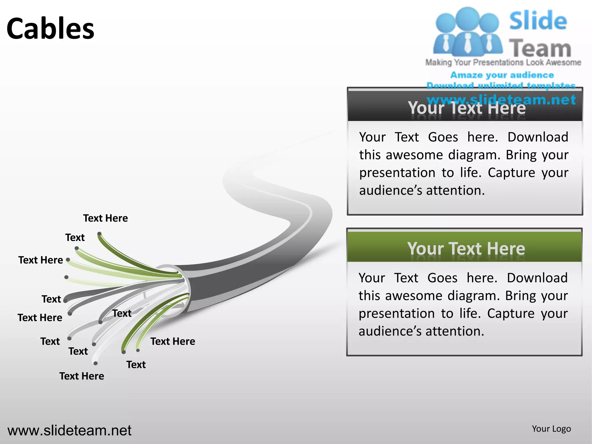 Cables

                                                  Your Text Here
                                           Your Text Goes here. Download
                                           this awesome diagram. Bring your
                                           presentation to life. Capture your
                                           audience’s attention.
                Text Here
             Text
 Text Here
                                                  Your Text Here
                                           Your Text Goes here. Download
     Text                                  this awesome diagram. Bring your
 Text Here           Text                  presentation to life. Capture your
                                           audience’s attention.
     Text                      Text Here
             Text
                        Text
         Text Here



www.slideteam.net                                                      Your Logo
 