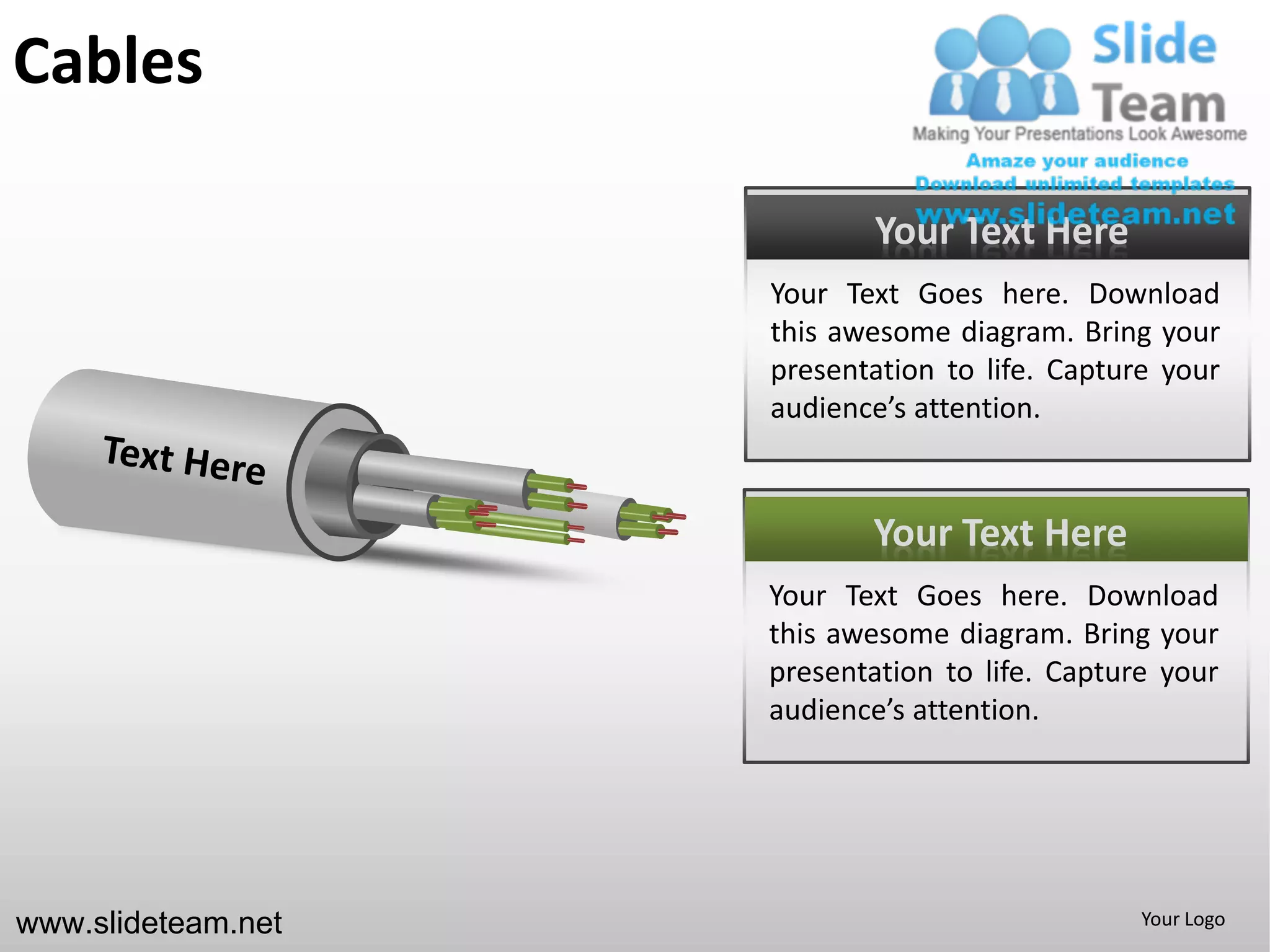 Cables

                           Your Text Here
                    Your Text Goes here. Download
                    this awesome diagram. Bring your
                    presentation to life. Capture your
                    audience’s attention.



                           Your Text Here
                    Your Text Goes here. Download
                    this awesome diagram. Bring your
                    presentation to life. Capture your
                    audience’s attention.




www.slideteam.net                               Your Logo
 