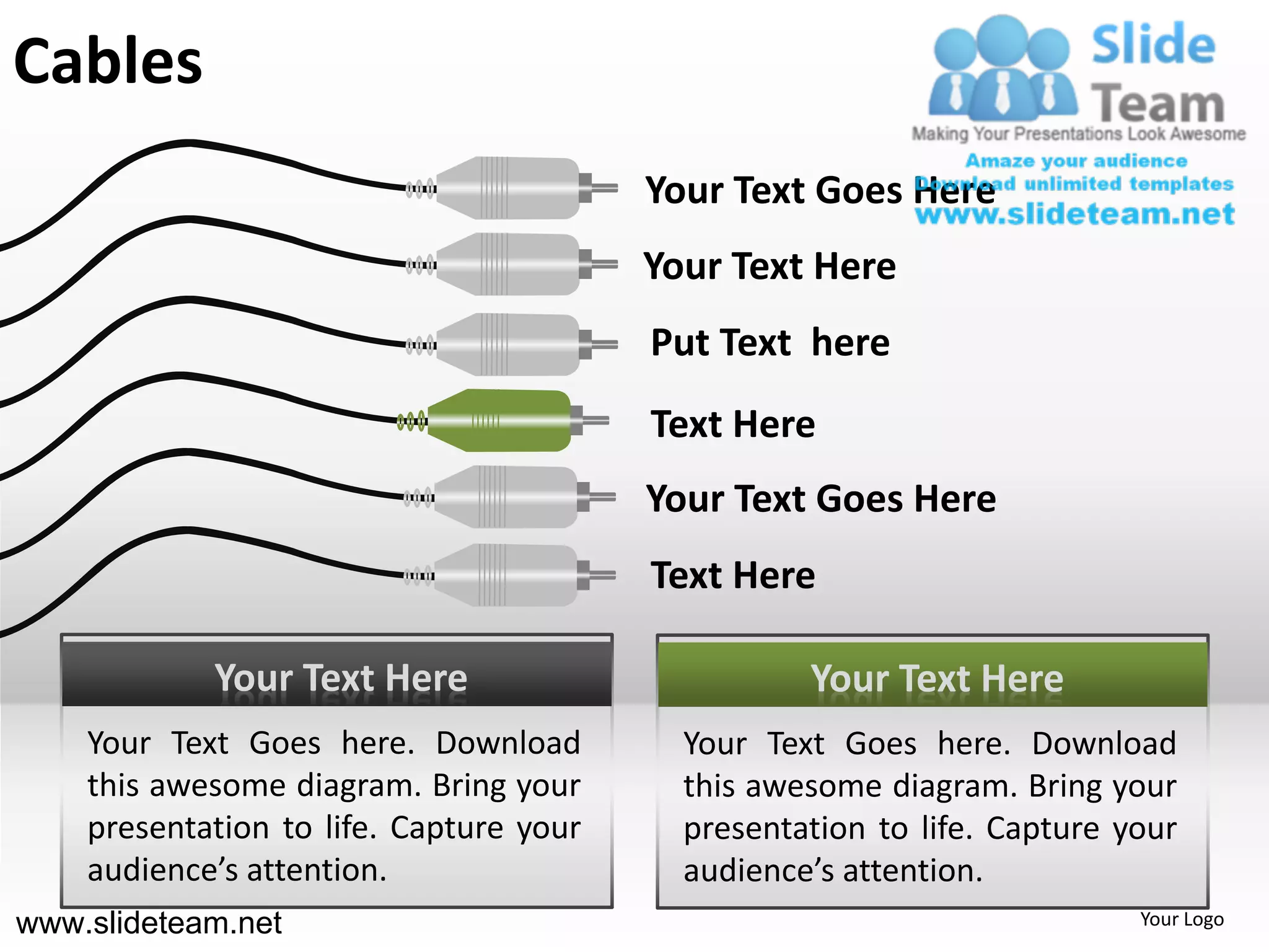 Cables
                                         Your Text Goes Here
                                         Your Text Here
                                         Put Text here
                                         Text Here
                                         Your Text Goes Here
                                         Text Here

            Your Text Here                         Your Text Here
    Your Text Goes here. Download          Your Text Goes here. Download
    this awesome diagram. Bring your       this awesome diagram. Bring your
    presentation to life. Capture your     presentation to life. Capture your
    audience’s attention.                  audience’s attention.
www.slideteam.net                                                         Your Logo
 