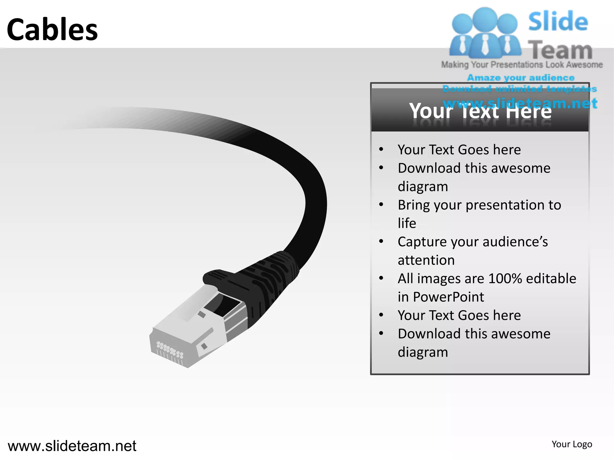 Cables

                        Your Text Here
                    • Your Text Goes here
                    • Download this awesome
                      diagram
                    • Bring your presentation to
                      life
                    • Capture your audience’s
                      attention
                    • All images are 100% editable
                      in PowerPoint
                    • Your Text Goes here
                    • Download this awesome
                      diagram




www.slideteam.net                             Your Logo
 