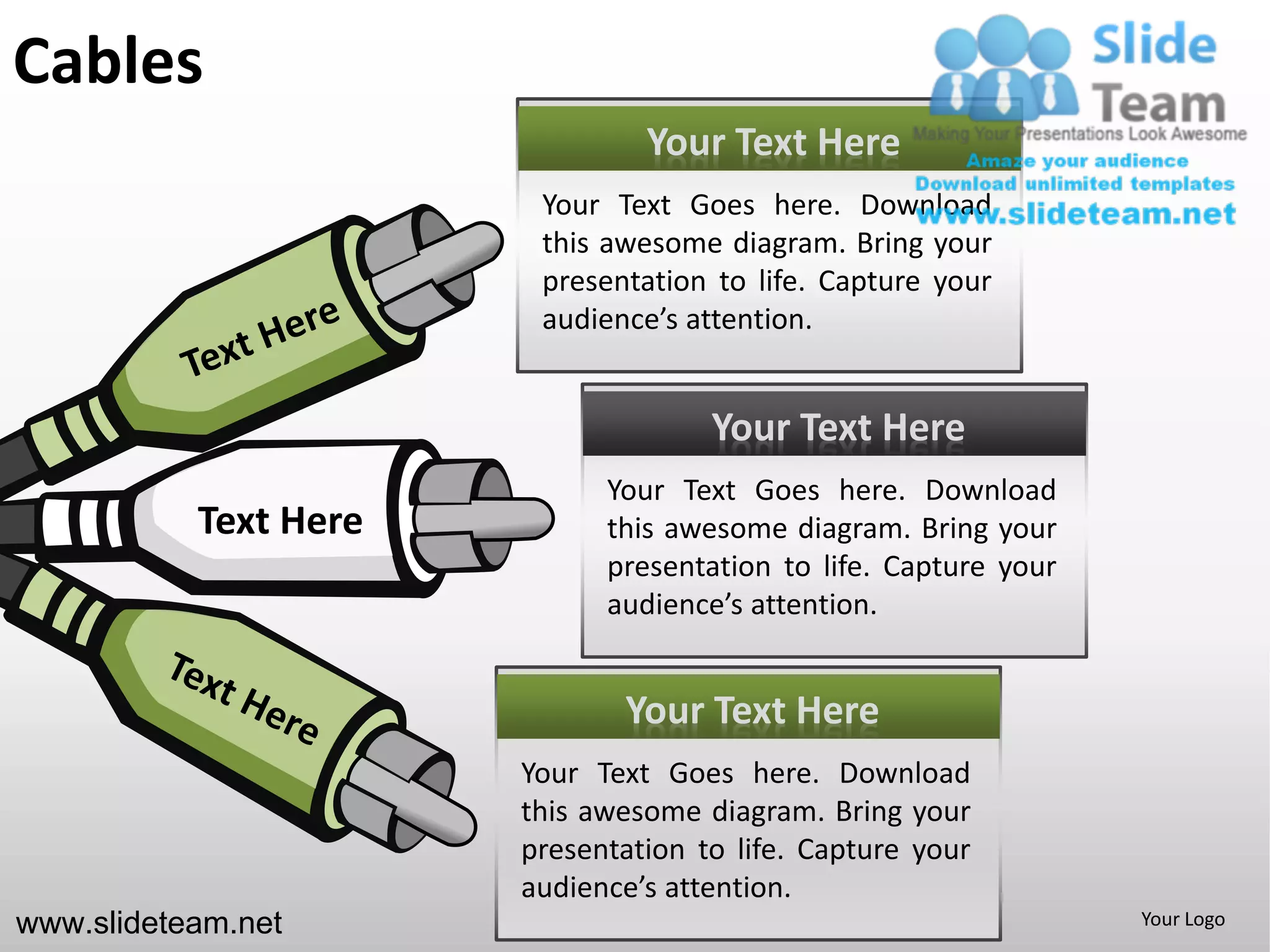 Cables
                                Your Text Here
                        Your Text Goes here. Download
                        this awesome diagram. Bring your
                        presentation to life. Capture your
                        audience’s attention.


                                     Your Text Here
                             Your Text Goes here. Download
           Text Here         this awesome diagram. Bring your
                             presentation to life. Capture your
                             audience’s attention.


                              Your Text Here
                       Your Text Goes here. Download
                       this awesome diagram. Bring your
                       presentation to life. Capture your
                       audience’s attention.
www.slideteam.net                                                 Your Logo
 
