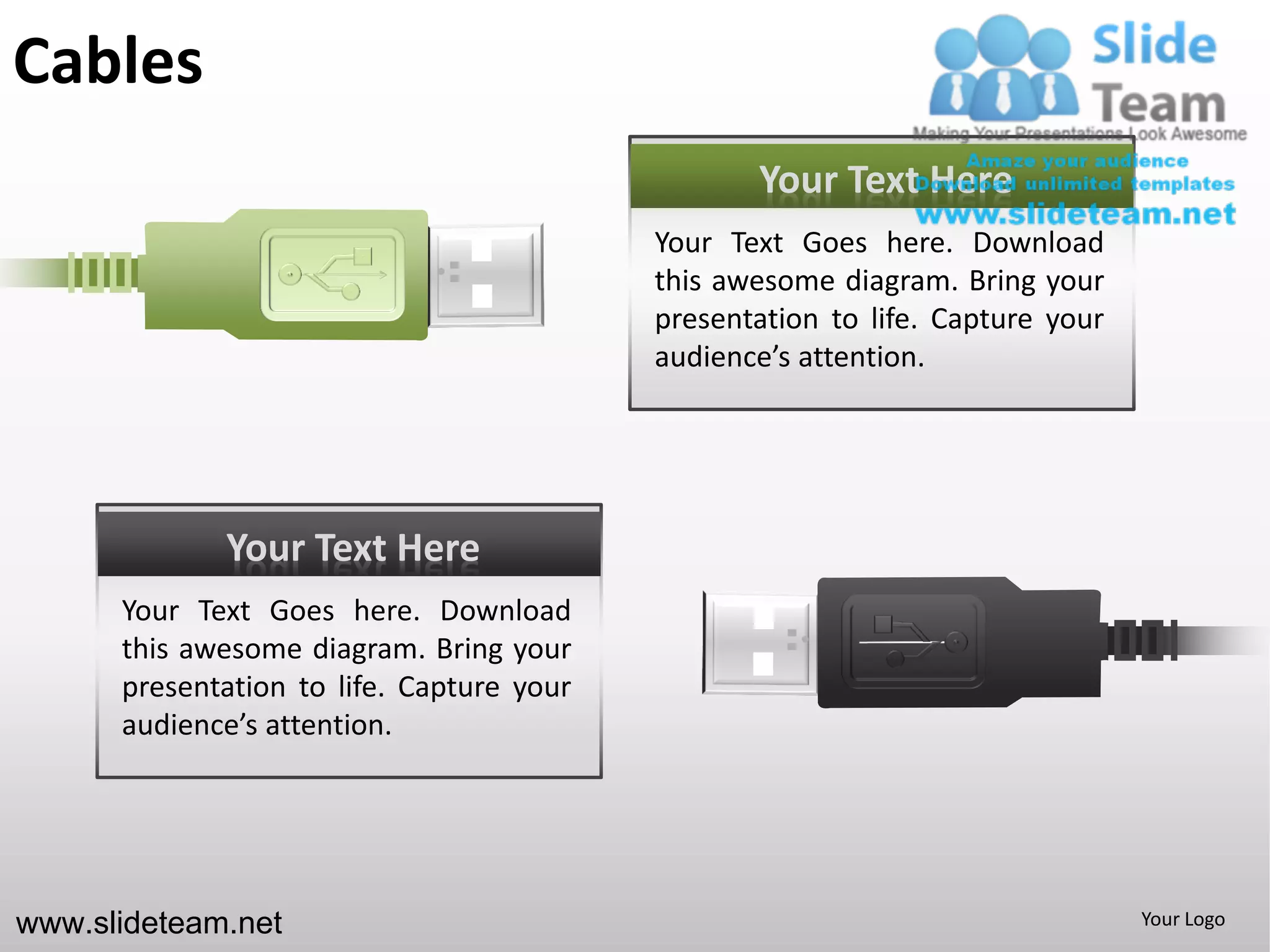 Cables
                                                  Your Text Here
                                           Your Text Goes here. Download
                                           this awesome diagram. Bring your
                                           presentation to life. Capture your
                                           audience’s attention.




             Your Text Here
      Your Text Goes here. Download
      this awesome diagram. Bring your
      presentation to life. Capture your
      audience’s attention.




www.slideteam.net                                                               Your Logo
 