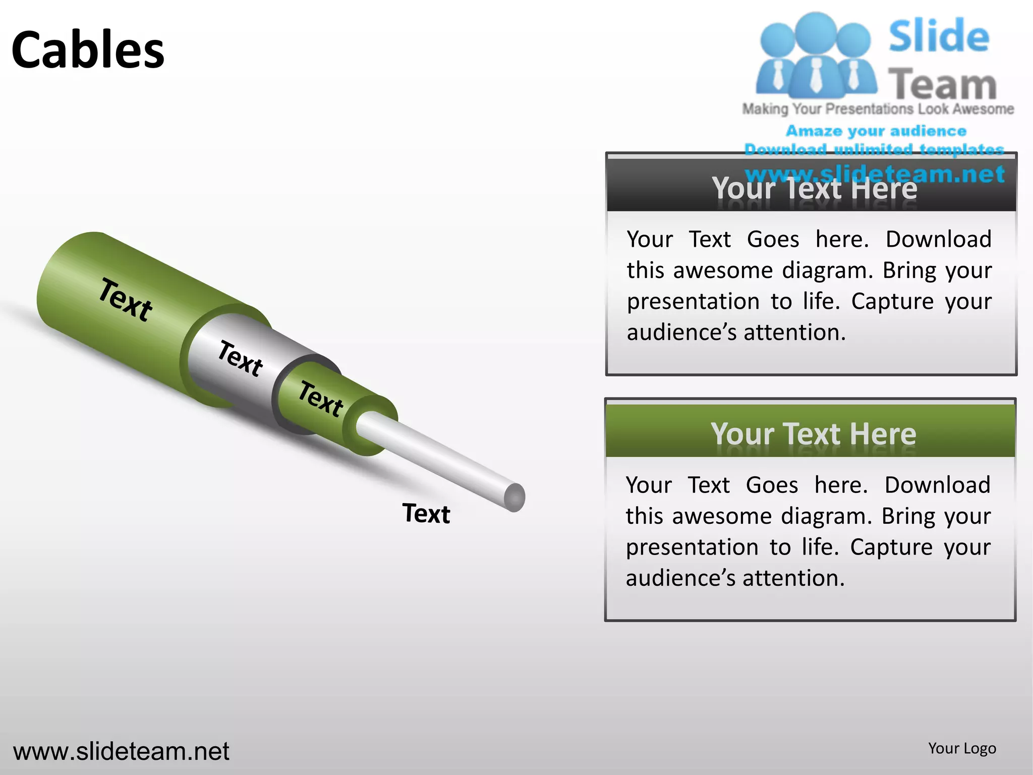Cables

                           Your Text Here
                    Your Text Goes here. Download
                    this awesome diagram. Bring your
                    presentation to life. Capture your
                    audience’s attention.



                           Your Text Here
                    Your Text Goes here. Download
                    this awesome diagram. Bring your
                    presentation to life. Capture your
                    audience’s attention.




www.slideteam.net                               Your Logo
 