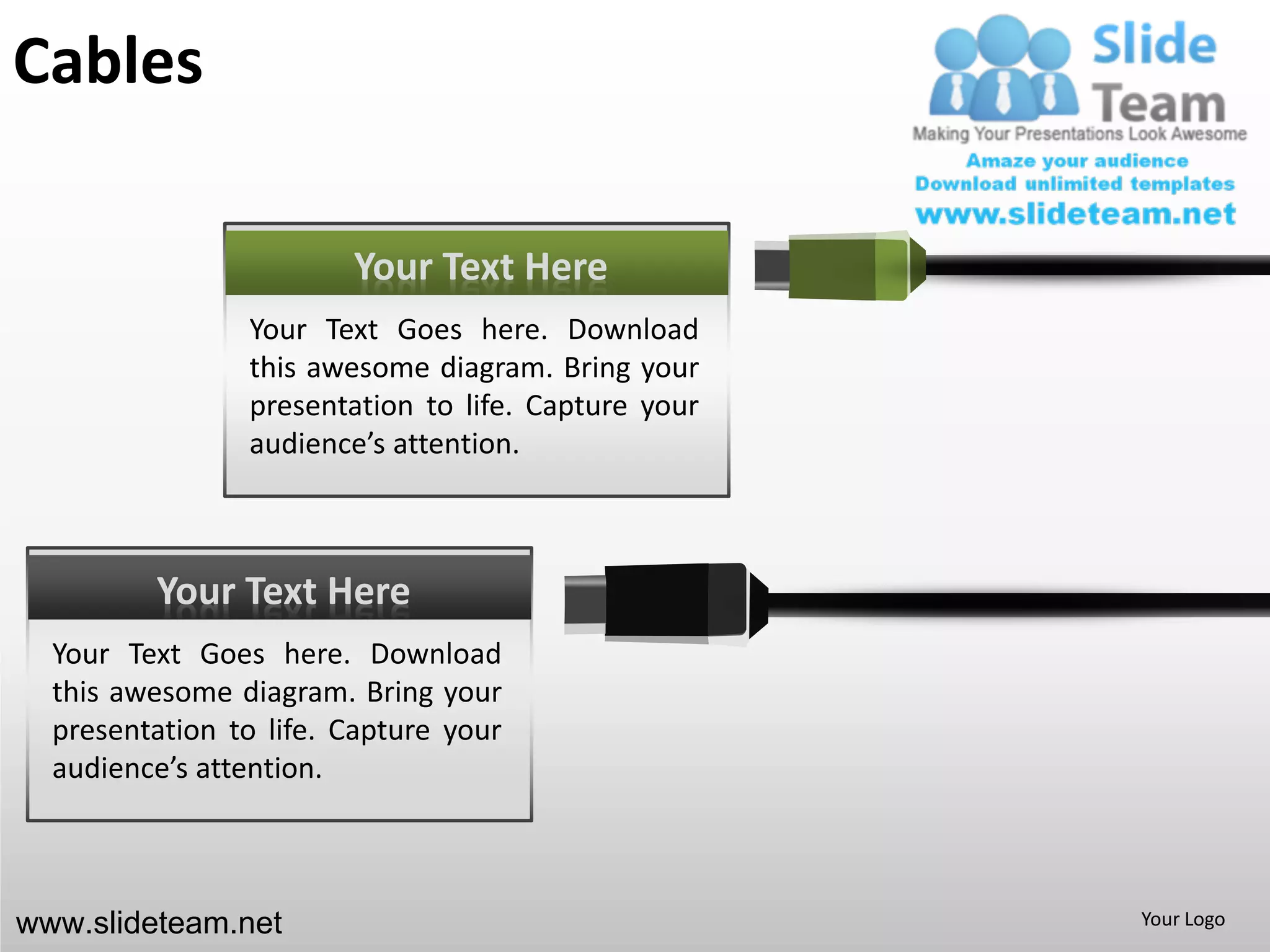 Cables

                        Your Text Here
                Your Text Goes here. Download
                this awesome diagram. Bring your
                presentation to life. Capture your
                audience’s attention.



         Your Text Here
  Your Text Goes here. Download
  this awesome diagram. Bring your
  presentation to life. Capture your
  audience’s attention.



www.slideteam.net                                    Your Logo
 