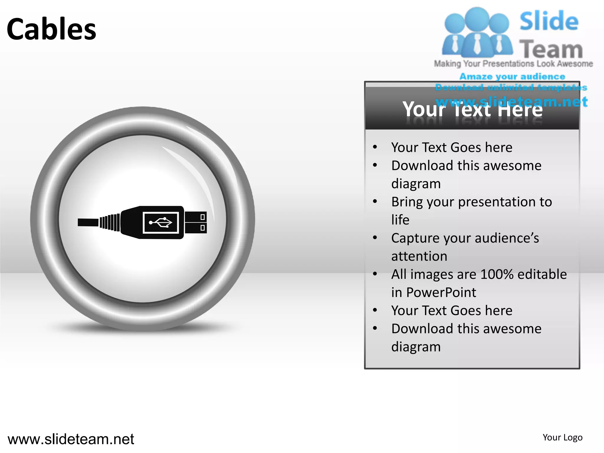 Cables

                        Your Text Here
                    • Your Text Goes here
                    • Download this awesome
                      diagram
                    • Bring your presentation to
                      life
                    • Capture your audience’s
                      attention
                    • All images are 100% editable
                      in PowerPoint
                    • Your Text Goes here
                    • Download this awesome
                      diagram




www.slideteam.net                             Your Logo
 