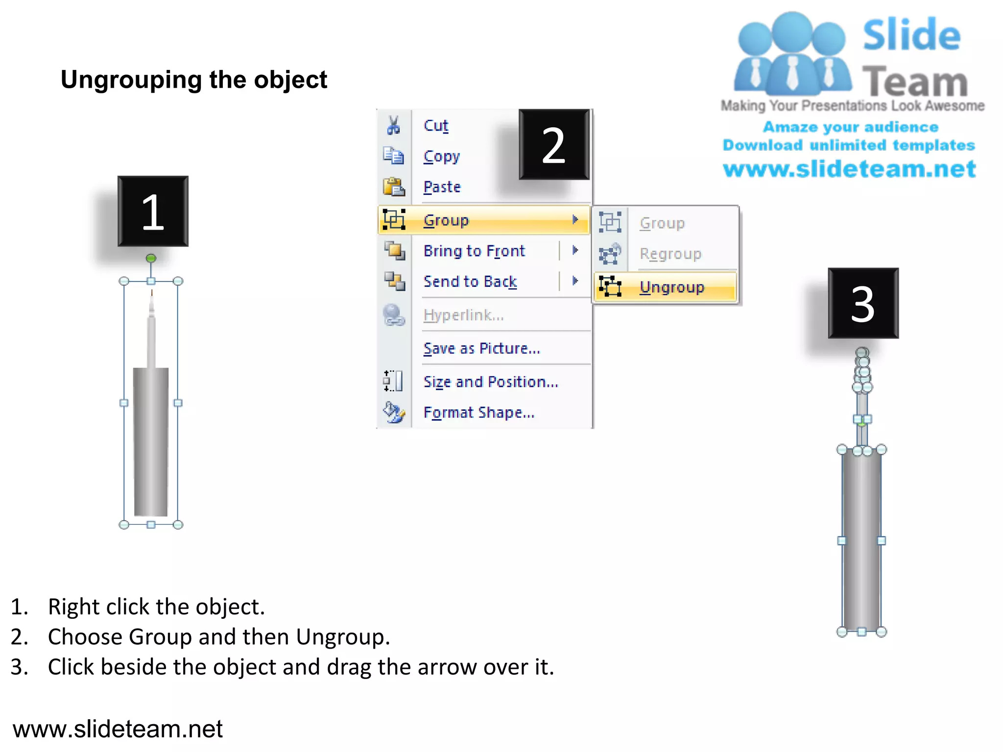 Ungrouping the object

                                                    2
            1
                                                         3




1. Right click the object.
2. Choose Group and then Ungroup.
3. Click beside the object and drag the arrow over it.

www.slideteam.net
 