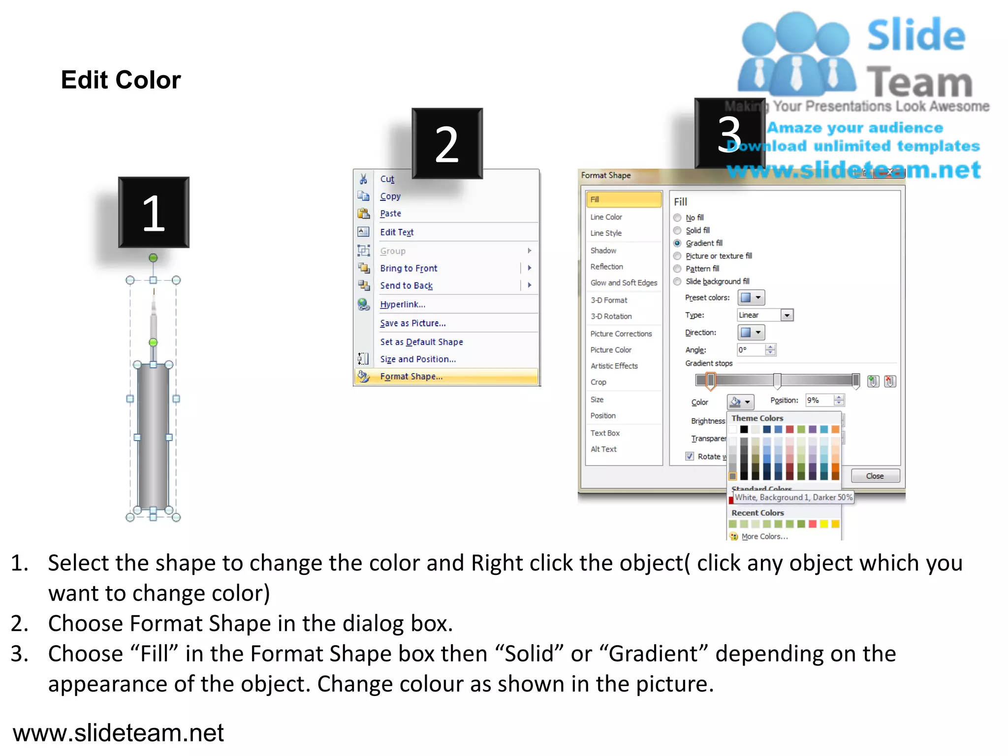 Edit Color

                                         2                           3
            1




1. Select the shape to change the color and Right click the object( click any object which you
   want to change color)
2. Choose Format Shape in the dialog box.
3. Choose “Fill” in the Format Shape box then “Solid” or “Gradient” depending on the
   appearance of the object. Change colour as shown in the picture.
www.slideteam.net
 
