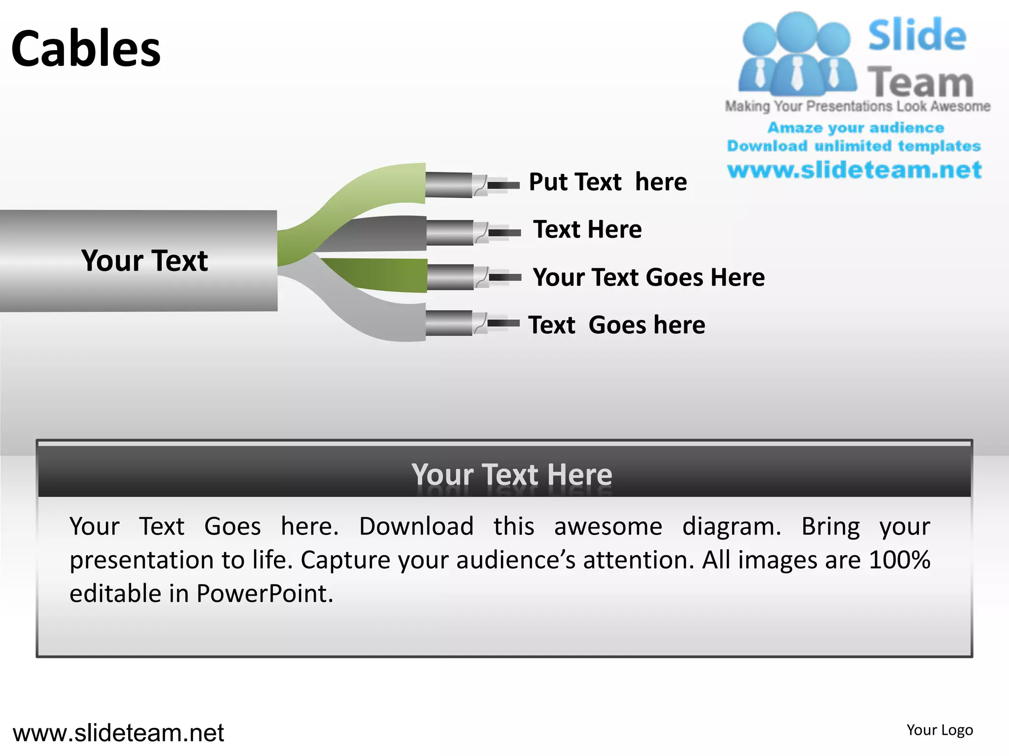 Cables

                                            Put Text here
                                            Text Here
     Your Text                              Your Text Goes Here
                                            Text Goes here




                                  Your Text Here
    Your Text Goes here. Download this awesome diagram. Bring your
    presentation to life. Capture your audience’s attention. All images are 100%
    editable in PowerPoint.



www.slideteam.net                                                            Your Logo
 