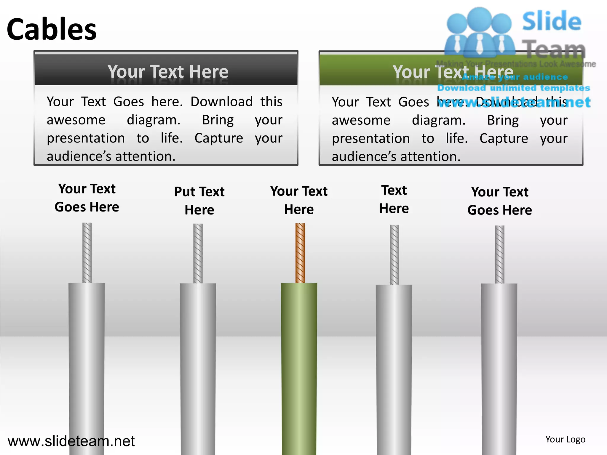 Cables
             Your Text Here                              Your Text Here
     Your Text Goes here. Download this          Your Text Goes here. Download this
     awesome diagram. Bring your                 awesome diagram. Bring your
     presentation to life. Capture your          presentation to life. Capture your
     audience’s attention.                       audience’s attention.

      Your Text        Put Text      Your Text         Text         Your Text
      Goes Here         Here           Here            Here         Goes Here




www.slideteam.net                                                               Your Logo
 