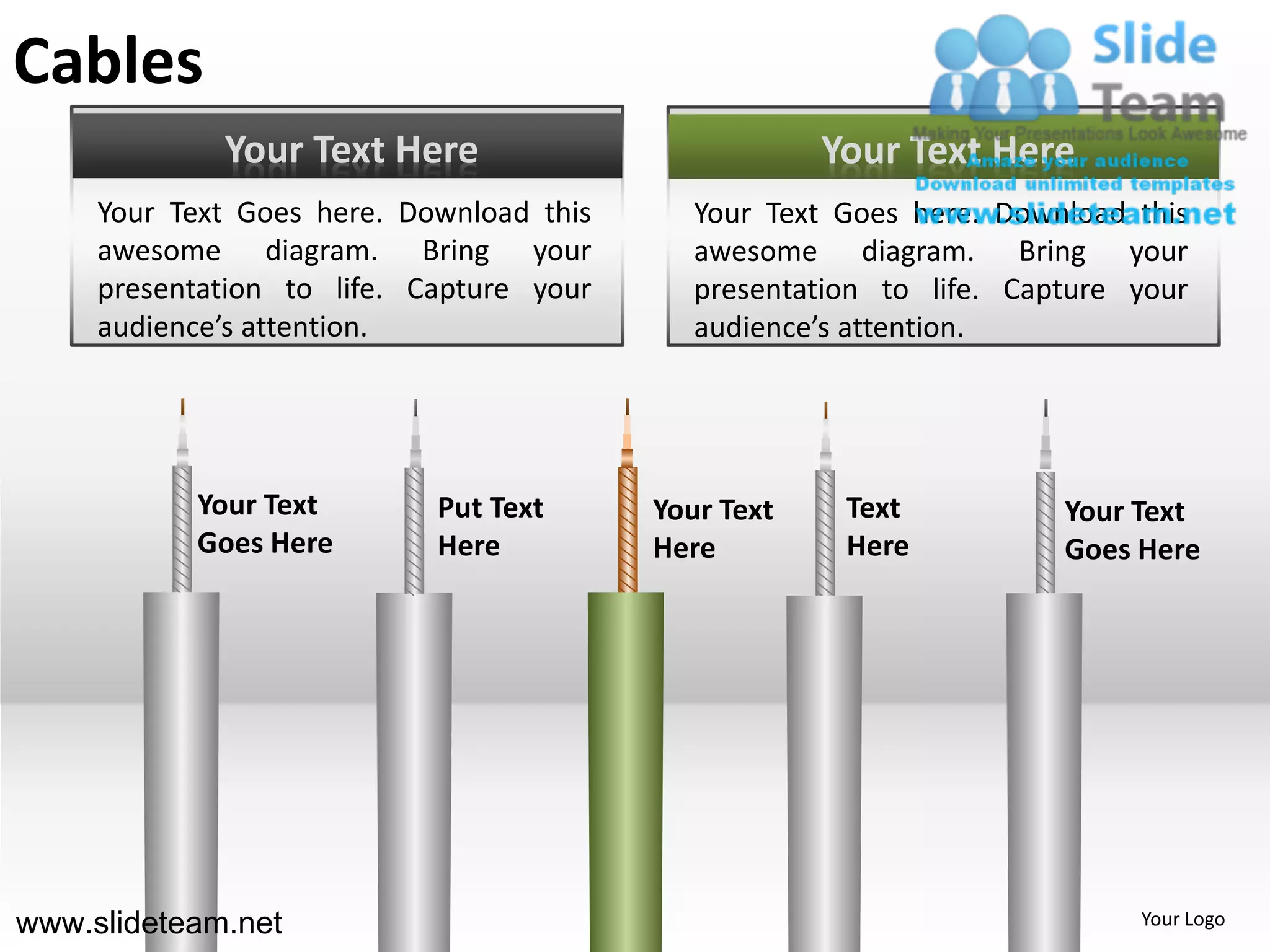 Cables
             Your Text Here                           Your Text Here
     Your Text Goes here. Download this      Your Text Goes here. Download this
     awesome diagram. Bring your             awesome diagram. Bring your
     presentation to life. Capture your      presentation to life. Capture your
     audience’s attention.                   audience’s attention.




           Your Text        Put Text      Your Text    Text           Your Text
           Goes Here        Here          Here         Here           Goes Here




www.slideteam.net                                                          Your Logo
 