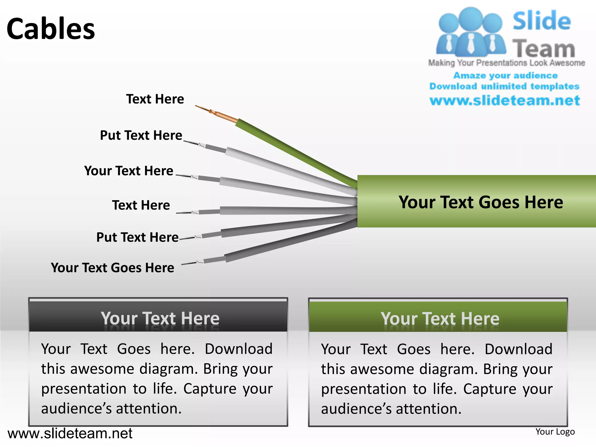 Cables
                Text Here

            Put Text Here

          Your Text Here

              Text Here                             Your Text Goes Here
            Put Text Here

     Your Text Goes Here


            Your Text Here                       Your Text Here
    Your Text Goes here. Download        Your Text Goes here. Download
    this awesome diagram. Bring your     this awesome diagram. Bring your
    presentation to life. Capture your   presentation to life. Capture your
    audience’s attention.                audience’s attention.
www.slideteam.net                                                       Your Logo
 