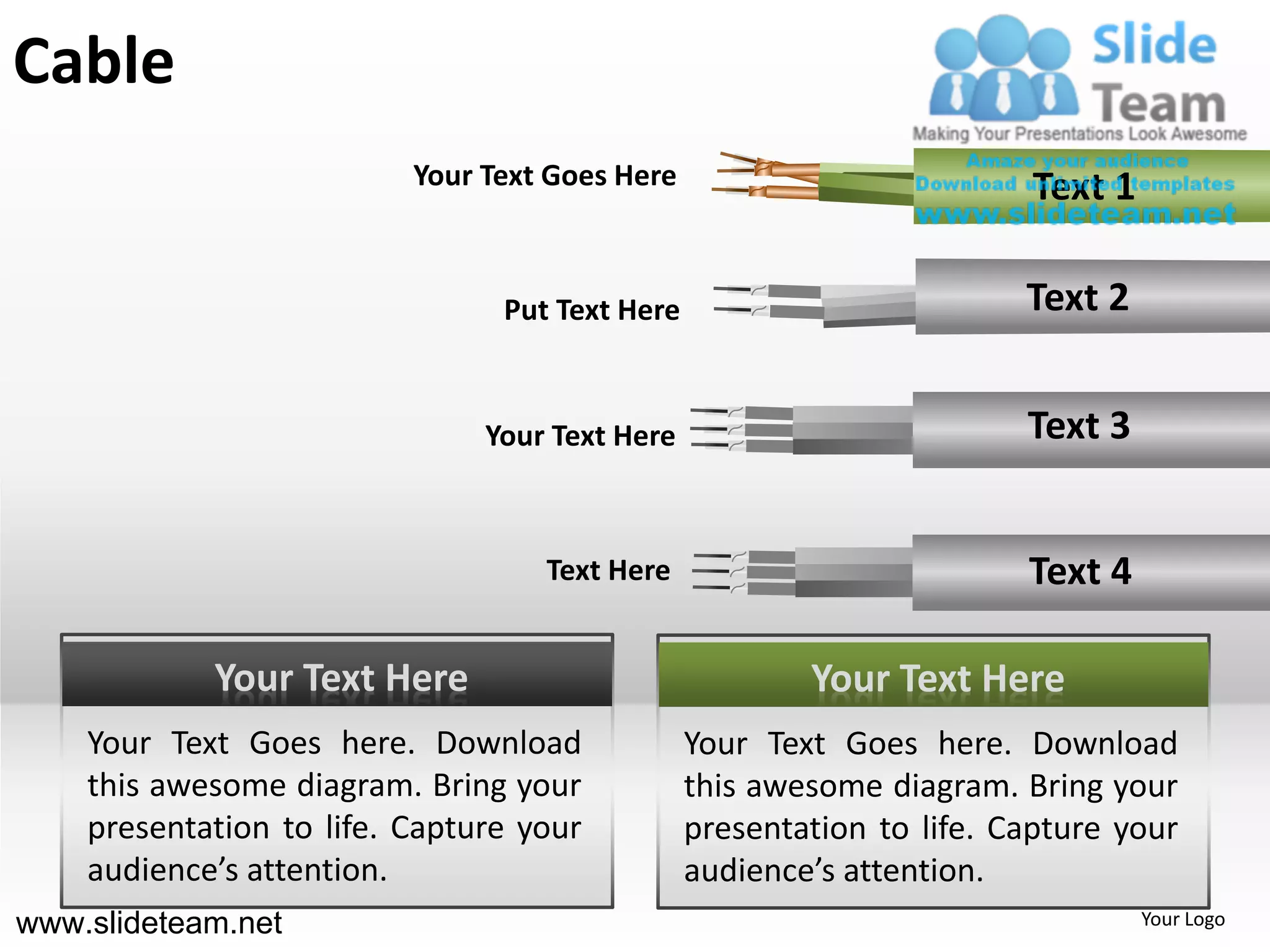 Cable
                          Your Text Goes Here                          Text 1

                                Put Text Here                          Text 2


                               Your Text Here                          Text 3


                                   Text Here                           Text 4

            Your Text Here                              Your Text Here
    Your Text Goes here. Download               Your Text Goes here. Download
    this awesome diagram. Bring your            this awesome diagram. Bring your
    presentation to life. Capture your          presentation to life. Capture your
    audience’s attention.                       audience’s attention.
www.slideteam.net                                                               Your Logo
 