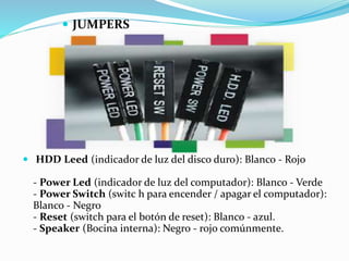  HDD Leed (indicador de luz del disco duro): Blanco - Rojo
- Power Led (indicador de luz del computador): Blanco - Verde
- Power Switch (switc h para encender / apagar el computador):
Blanco - Negro
- Reset (switch para el botón de reset): Blanco - azul.
- Speaker (Bocina interna): Negro - rojo comúnmente.
 JUMPERS
 