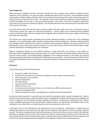 Some background:
Before DP became available and when anchored moorings were not an option, ships involved in position sensitive
operations, when stationary or at very low speeds, maintained position control manually. An accomplished seaman
could achieve a sufficient degree of balance of the various dynamic forces acting on the vessel, maintaining position by
manual control to achieve the task in hand. This required a level of skill, derived from experience of ship handling, an
intimate knowledge of the vessel, its manoeuvring characteristics and a sense of what the immediate environment
(wind, waves and currents) was doing and might do. The intended operations were constrained by the operability limits
of the vessel in this mode.
Of course, nothing stays the same for long at sea and a slight wind shift, change of current or momentary lapse of
concentration, would soon upset the hard-earned equilibrium. Joystick systems were introduced which simplified
control, in that fewer knobs and levers needed to be managed to achieve a desired result, and so a degree of fine tuning
was made more accessible.
The industry soon required better operability and a broader operating envelope to conduct ever more challenging
operations, to increasingly higher safety standards and demanding commercial objectives. Computer aided positioning
was developed which evolved into DP systems to facilitate these operations, allowing more precise control and so
widening the scope of work which could be achieved: A vessel could maintain more accurate positioning for longer
periods, allowing more challenging tasks to be undertaken.
Rapid or unexpected changes can create difficult situations; a large wind shift, a lost thruster or main engine, an
interruption of the navigation/ position reference system, etc., often required the DP operator (DPO) to take the system
back into manual control. By providing backup, segregation and or duplicate elements to the system and ensuring
electrical supply through design, increasing levels of redundancy were provided. To this day however the DPO remains
an integral and significant part of a DP system as continued surveillance and intervention are as essential now as ever
before.
DP Control:
The principal components of a DP system are:
• Propulsion, rudders and thrusters
• Position reference systems (e.g. electronic navigation, taut wire, hydro acoustic systems)
• Generating plant and connectivity
• Electrical switchboard
• DP control desk(s)
• Computer system and software
• Motion reference units
• Environmental sensors (Anemometers, current meters (e.g. ADCP), accelerometers)
• Trained and competent DPOs
• Effective management systems including those for quality and planned maintenance
As with any marine operation it is essential to plan and control the operations within a vessel’s operable limits. With all
elements functioning correctly a vessel will operate within its designed DP envelope. Exceeding a vessels capability will
result in a departure from the design envelope, regardless of DP rating. Consequently, maintaining control requires
system availability appropriate to the environmental conditions likely to be experienced. Redundancy levels can be
considered in the context of the criticality of position control and essential up-time on site.
A DP system relies on the effectiveness and performance of each component. A high degree of engineering and
development goes into these vessels and the higher the DP rating the more expensive they are to design, build and
operate. The quality, competence and continued performance of the human element is just as critical as the hardware
and software, arguably more so in fact, as the control of the system is directly under the influence of the DPO. Also, the
continued performance of each element of the system is entirely reliant upon the effectiveness of the management and
maintenance systems employed and the competence of the engineers and technicians maintaining them.
 
