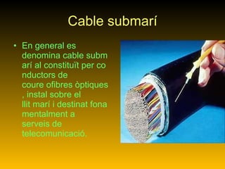 Cable submarí En general es denomina cable submarí al constituït per conductors de coure ofibres òptiques, instal sobre el llit marí i destinat fonamentalment a serveis de telecomunicació.   