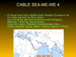 CABLE SEA-ME-WE 4 El South East Asia–Middle East–Western Europe 4  és un cable submarí de fibra òptica que manté les telecomunicacions entre Singapur, Malàisia, Tailàndia, Bangla Desh, Índia, Sri Lanka, Pakistan, EmiratsÀrabs Units, Aràbia Saudita, Egipte, Itàlia, Tunísia, Algèria i França.   