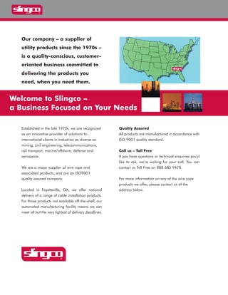 Our company – a supplier of
utility products since the 1970s –
is a quality-conscious, customer-
oriented business committed to
delivering the products you
need, when you need them.
Established in the late 1970s, we are recognized
as an innovative provider of solutions to
international clients in industries as diverse as
mining, civil engineering, telecommunications,
rail transport, marine/offshore, defense and
aerospace.
We are a major supplier of wire rope and
associated products, and are an ISO9001
quality assured company.
Located in Fayetteville, GA, we offer national
delivery of a range of cable installation products.
For those products not available off-the-shelf, our
automated manufacturing facility means we can
meet all but the very tightest of delivery deadlines.
Quality Assured
All products are manufactured in accordance with
ISO 9001 quality standard.
Call us – Toll Free
If you have questions or technical enquiries you’d
like to ask, we’re waiting for your call. You can
contact us Toll Free on 888 685 9478.
For more information on any of the wire rope
products we offer, please contact us at the
address below.
Welcome to Slingco –
a Business Focused on Your Needs
WWW.CABLEJOINTS.CO.UK
THORNE & DERRICK UK
TEL 0044 191 490 1547 FAX 0044 477 5371
TEL 0044 117 977 4647 FAX 0044 977 5582
WWW.THORNEANDDERRICK.CO.UK
 