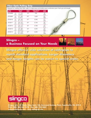 Slingco LLC, 180 Walter Way, Suite 106, Kenwood Business Park, Fayetteville, GA 30214
TOLL FREE: 888 685 9478 · Fax: 888 728 4047
sales@cablegrip.com · www.cablegrip.com
Slingco offers a wide selection of cablegrips to
match standard applications. Larger diameters
and longer lengths can be woven to special order.
Slingco offers a wide selection of cablegrips to
match standard applications. Larger diameters
and longer lengths can be woven to special order.
Slingco –
a Business Focused on Your Needs
Fiber Optic Pulling Grip
Designed for installing Fiber Optic cable, its single weave and double weave combination gives it both grip and strength.
SLINGCO. CABLE DIA OVERALL APPROX BREAKING LATTICE
HTGNEL)bl(HTGNERTSHTGNELHTGNEL.ONTRAP
ZCS2008 ins .11”-.23” 18” 950 18”
5546.5-5.2mm
ZCS2009 ins .21”-.36” 22” 1,650 22”
0652.9-3.5mm
ZCS2010 ins .32”-.49” 27” 2,200 27”
0965.21-1.8mm
ZCS2011 ins .42”-.62” 29” 2,750 29”
5378.51-7.01mm
ZCS2012 ins .53”-.75” 32” 3,700 32”
5181.91-5.31mm
ZCS2013 ins .64”-.88” 34” 4,250 34”
5684.22-3.61mm
ZCS2014 ins .75”-1.00” 37” 4,250 37”
0495.52-1.91mm
WWW.CABLEJOINTS.CO.UK
THORNE & DERRICK UK
TEL 0044 191 490 1547 FAX 0044 477 5371
TEL 0044 117 977 4647 FAX 0044 977 5582
WWW.THORNEANDDERRICK.CO.UK
 