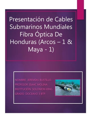 Presentación de Cables
Submarinos Mundiales
Fibra Óptica De
Honduras (Arcos – 1 &
Maya - 1)
NOMBRE: JEREMÍAS BUSTILLO.
PROFESOR: ISAAC MOLINA.
INSTITUCIÓN: SOLOMON KING.
GRADO: DOCEAVO 3 BTP.
 