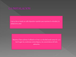Cada 50 km se instala un cable dispositivo repetidor para mantener la velocidad y la
calidad de la señal
Mientras el barco efectúa el cableado en el mar, su velocidad puede variar de 1 a 10
km/h según las condiciones meteorológicas y las características del lecho
submarino.
 