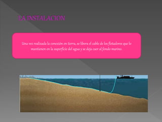 Una vez realizada la conexión en tierra, se libera el cable de los flotadores que lo
mantienen en la superficie del agua y se deja caer al fondo marino.
 