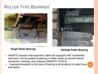 ROLLER TYPE BEARINGS
43
Multiple Roller BearingSingle Roller Bearing
o AASHTO requires that expansion rollers be equipped with “substantial
side bars” and be guided by gearing or other means to prevent lateral
movement, skewing, and creeping (AASHTO 10.29.3).
o A general drawback to this type of bearing is its tendency to collect dust
and debris.
 