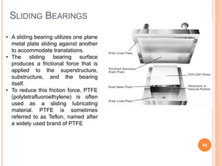 SLIDING BEARINGS
45
• A sliding bearing utilizes one plane
metal plate sliding against another
to accommodate translations.
• The sliding bearing surface
produces a frictional force that is
applied to the superstructure,
substructure, and the bearing
itself.
• To reduce this friction force, PTFE
(polytetrafluoroethylene) is often
used as a sliding lubricating
material. PTFE is sometimes
referred to as Teflon, named after
a widely used brand of PTFE
 