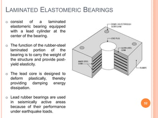 LAMINATED ELASTOMERIC BEARINGS
52
o consist of a laminated
elastomeric bearing equipped
with a lead cylinder at the
center of the bearing.
o The function of the rubber-steel
laminated portion of the
bearing is to carry the weight of
the structure and provide post-
yield elasticity.
o The lead core is designed to
deform plastically, thereby
providing damping energy
dissipation.
o Lead rubber bearings are used
in seismically active areas
because of their performance
under earthquake loads.
 