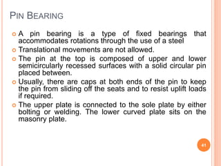 PIN BEARING
 A pin bearing is a type of fixed bearings that
accommodates rotations through the use of a steel
 Translati...