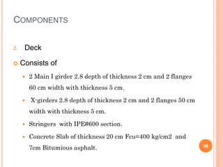 COMPONENTS
2. Deck
 Consists of
 2 Main I girder 2.8 depth of thickness 2 cm and 2 flanges
60 cm width with thickness 5 ...