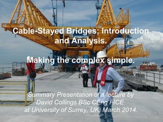 Cable-Stayed Bridges; Introduction
and Analysis.
Making the complex simple.
Summary Presentation of a lecture by
David Collings BSc CEng FICE
at University of Surrey, UK; March 2014.
 