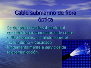 Cable submarino de fibra óptica Se denomina cable submarino al constituido por conductores de cobre o fibras ópticas, instalado sobre el lecho marino y destinado fundamentalmente a servicios de telecomunicación.  