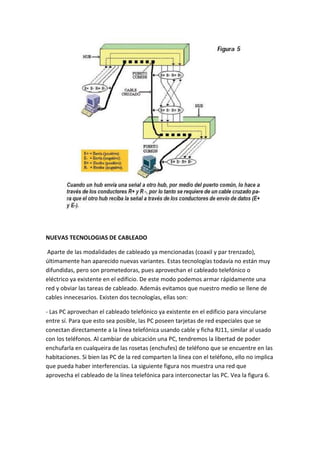 NUEVAS TECNOLOGIAS DE CABLEADO

 Aparte de las modalidades de cableado ya mencionadas (coaxil y par trenzado),
últimamente han aparecido nuevas variantes. Estas tecnologías todavía no están muy
difundidas, pero son prometedoras, pues aprovechan el cableado telefónico o
eléctrico ya existente en el edificio. De este modo podemos armar rápidamente una
red y obviar las tareas de cableado. Además evitamos que nuestro medio se llene de
cables innecesarios. Existen dos tecnologías, ellas son:

- Las PC aprovechan el cableado telefónico ya existente en el edificio para vincularse
entre sí. Para que esto sea posible, las PC poseen tarjetas de red especiales que se
conectan directamente a la línea telefónica usando cable y ficha RJ11, similar al usado
con los teléfonos. Al cambiar de ubicación una PC, tendremos la libertad de poder
enchufarla en cualqueira de las rosetas (enchufes) de teléfono que se encuentre en las
habitaciones. Si bien las PC de la red comparten la línea con el teléfono, ello no implica
que pueda haber interferencias. La siguiente figura nos muestra una red que
aprovecha el cableado de la línea telefónica para interconectar las PC. Vea la figura 6.
 