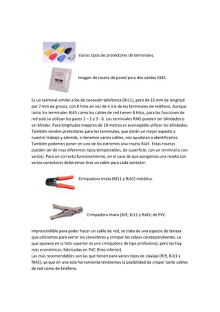 Varios tipos de protectores de terminales.




                          Imagen de roseta de pared para dos salidas RJ45




Es un terminal similar a los de conexión telefónica (RJ11), pero de 11 mm de longitud
por 7 mm de grosor, con 8 hilos en vez de 4 ó 6 de los terminales de teléfono. Aunque
tanto los terminales RJ45 como los cables de red tienen 8 hilos, para las funciones de
red solo se utilizan los pares 1 – 2 y 3 - 6. Los terminales RJ45 pueden ser blindados o
sin blindar. Para longitudes mayores de 10 metros es aconsejable utilizar los blindados.
También venden protectores para los terminales, que darán un mejor aspecto a
nuestro trabajo y además, si tenemos varios cables, nos ayudaran a identificarlos.
También podemos poner en uno de los extremos una roseta RJ45. Estas rosetas
pueden ser de muy diferentes tipos (empotrables, de superficie, con un terminal o con
varios). Para un correcto funcionamiento, en el caso de que pongamos una roseta con
varios conectores deberemos tirar un cable para cada conector.


                          Crimpadora mixta (RJ11 y RJ45) metálica.




                              Crimpadora mixta (RJ9, RJ11 y RJ45) de PVC.


Imprescindible para poder hacer un cable de red, se trata de una especie de tenaza
que utilizamos para cerrar los conectores y crimpar los cables correspondientes. La
que aparece en la foto superior es una crimpadora de tipo profesional, pero las hay
más económicas, fabricadas en PVC (foto inferior).
Las más recomendables son las que tienen para varios tipos de clavijas (RJ9, RJ11 y
RJ45), ya que en una sola herramienta tendremos la posibilidad de crispar tanto cables
de red como de teléfono.
 