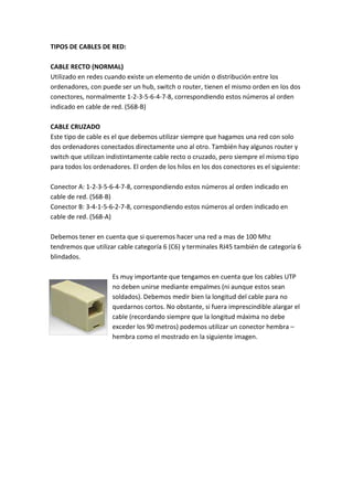 TIPOS DE CABLES DE RED:

CABLE RECTO (NORMAL)
Utilizado en redes cuando existe un elemento de unión o distribución entre los
ordenadores, con puede ser un hub, switch o router, tienen el mismo orden en los dos
conectores, normalmente 1-2-3-5-6-4-7-8, correspondiendo estos números al orden
indicado en cable de red. (568-B)

CABLE CRUZADO
Este tipo de cable es el que debemos utilizar siempre que hagamos una red con solo
dos ordenadores conectados directamente uno al otro. También hay algunos router y
switch que utilizan indistintamente cable recto o cruzado, pero siempre el mismo tipo
para todos los ordenadores. El orden de los hilos en los dos conectores es el siguiente:

Conector A: 1-2-3-5-6-4-7-8, correspondiendo estos números al orden indicado en
cable de red. (568-B)
Conector B: 3-4-1-5-6-2-7-8, correspondiendo estos números al orden indicado en
cable de red. (568-A)

Debemos tener en cuenta que si queremos hacer una red a mas de 100 Mhz
tendremos que utilizar cable categoría 6 (C6) y terminales RJ45 también de categoría 6
blindados.

                     Es muy importante que tengamos en cuenta que los cables UTP
                     no deben unirse mediante empalmes (ni aunque estos sean
                     soldados). Debemos medir bien la longitud del cable para no
                     quedarnos cortos. No obstante, si fuera imprescindible alargar el
                     cable (recordando siempre que la longitud máxima no debe
                     exceder los 90 metros) podemos utilizar un conector hembra –
                     hembra como el mostrado en la siguiente imagen.
 