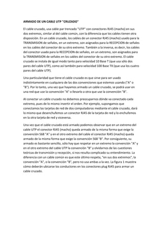 ARMADO DE UN CABLE UTP "CRUZADO"

El cable cruzado, usa cable par trenzado "UTP" con conectores RJ45 (macho) en sus
dos extremos, similar al del cable común, con la diferencia que los cables tienen otra
disposición. En un cable cruzado, los cables de un conector RJ45 (macho) usado para la
TRANSMISION de señales, en un extremo, son asignados para la RECEPCION de señales
en los cables del conector de su otro extremo. También a la inversa, es decir, los cables
del conector usado para la RECEPCION de señales, en un extremo, son asignados para
la TRANSMISION de señales en los cables del conector de su otro extremo. El cable
cruzado se instala de igual modo tanto para velocidad 10 Base T (que usa sólo dos
pares del cable UTP), como así también para velocidad 100 Base TX (que usa los cuatro
pares del cable UTP).

Una particularidad que tiene el cable cruzado es que sirve para ser usado
indistintamente en cualquiera de las dos convenciones que estemos usando ("A" o
"B"). Por lo tanto, una vez que hayamos armado un cable cruzado, se podrá usar en
una red que use la convención "A" o llevarlo a otra que use la convención "B".

Al conectar un cable cruzado no debemos preocuparnos dónde va conectado cada
extremo, pues de lo mismo invertir el orden. Por ejemplo, supongamos que
conectamos las tarjetas de red de dos computadoras mediante el cable cruzado, dará
lo mismo que desenchufemos un conector RJ45 de la tarjeta de red y lo enchufemos
en la otra tarjeta de red y viceversa.

Una vez que el cable cruzado está armado podemos observar que en un extremo del
cable UTP el conector RJ45 (macho) queda armado de la misma forma que exige la
convención 568 "A" y en el otro extremo del cable el conector RJ45 (macho) queda
armado de la misma forma que exige la convención 568 "B". Por consiguiente, su
armado es bastante sencillo, sólo hay que respetar en un extremo la convención "A" y
en el otro extremo del cable UTP la convención "B" y olvidarnos de las cuestiones
teóricas de transmisión y recepción, si nos resulta complicado su entendimiento. La
diferencia con un cable común es que este último respeta, "en sus dos extremos", la
convención "A", o la convención "B", pero no usa ambas a la vez. La figura 1 muestra
cómo deberán ubicarse los conductores en los conectores plug RJ45 para armar un
cable cruzado.
 