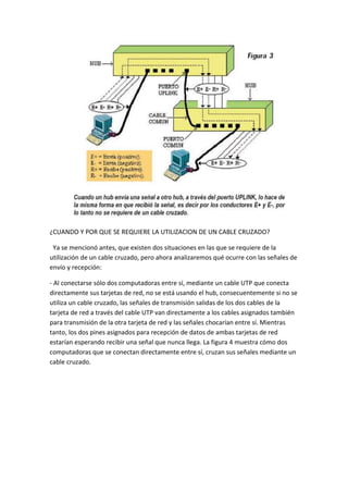 ¿CUANDO Y POR QUE SE REQUIERE LA UTILIZACION DE UN CABLE CRUZADO?

 Ya se mencionó antes, que existen dos situaciones en las que se requiere de la
utilización de un cable cruzado, pero ahora analizaremos qué ocurre con las señales de
envío y recepción:

- Al conectarse sólo dos computadoras entre sí, mediante un cable UTP que conecta
directamente sus tarjetas de red, no se está usando el hub, consecuentemente si no se
utiliza un cable cruzado, las señales de transmisión salidas de los dos cables de la
tarjeta de red a través del cable UTP van directamente a los cables asignados también
para transmisión de la otra tarjeta de red y las señales chocarían entre sí. Mientras
tanto, los dos pines asignados para recepción de datos de ambas tarjetas de red
estarían esperando recibir una señal que nunca llega. La figura 4 muestra cómo dos
computadoras que se conectan directamente entre sí, cruzan sus señales mediante un
cable cruzado.
 