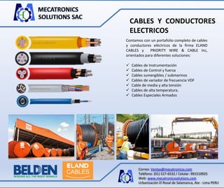 Correo: Ventas@mecatronicss.com
Teléfono: (01) 527-6532 / Celular: 991519925
Web: www.mecatronicssolutions.com
Urbanización El Rosal de Salamanca, Ate - Lima PERU
CABLES Y CONDUCTORES
ELECTRICOS
Contamos con un portafolio completo de cables
y conductores eléctricos de la firma ELAND
CABLES y PRIORITY WIRE & CABLE Inc,
orientados para diferentes soluciones:
 Cables de Instrumentación
 Cables de Control y fuerza
 Cables sumergibles / submarinos
 Cables de variador de frecuencia VDF
 Cable de media y alta tensión
 Cables de alta temperatura.
 Cables Especiales Armados
 