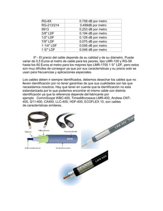 RG-8X 0.758 dB por metro
RG-213/214 0.499dB por metro
9913 0.253 dB por metro
3/8" LDF 0.194 dB por metro
1/2" LDF 0.128 dB por metro
7/8" LDF 0.075 dB por metro
1 1/4" LDF 0.056 dB por metro
1 5/" LDF 0.046 dB por metro
5º - El precio del cable depende de su calidad y de su diámetro. Puede
variar de 0,5 Euros el metro de cable para los peores, tipo LMR-100 y RG-58
hasta los 60 Euros el metro para los mejores tipo LMR-1700 1 5/” LDF, pero estos
son muy difíciles de conseguir ya que por sus características y su precio solo se
usan para frecuencias y aplicaciones especiales.
Los cables deben ir siempre identificados, debemos desechar los cables que no
lleven identificación por no tener garantías de que sus cualidades son las que
necesitamos nosotros. Hay que tener en cuenta que la identificación no esta
estandarizada por lo que podemos encontrar el mismo cable con distinta
identificación ya que la referencia depende del fabricante por
ejemplo CommScope WBC-400, TimesMicrowave LMR-400, Andrew CNT-
400, Q11-400, CA400, LLC-400, HDF-400, ECOFLEX 10, son cables
de características similares.
 