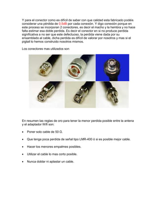 Y para el conector como es difícil de saber con que calidad esta fabricado podéis
considerar una pérdida de 0.5dB por cada conexión. Y digo conexión porque en
este proceso se incorporan 2 conectores, es decir el macho y la hembra y no hace
falta estimar esa doble perdida. Es decir el conector en si no produce perdida
significativa a no ser que este defectuoso, la perdida viene dada por su
ensamblado al cable, dicha perdida es difícil de valorar por nosotros y mas si el
pigtail lo hemos construido nosotros mismos.
Los conectores mas utilizados son
En resumen las reglas de oro para tener la menor perdida posible entre la antena
y el adaptador Wifi son:
 Poner solo cable de 50 Ω.
 Que tenga poca perdida de señal tipo LMR-400 ó si es posible mejor cable.
 Hacer los menores empalmes posibles.
 Utilizar el cable lo mas corto posible.
 Nunca doblar ni aplastar un cable.
 