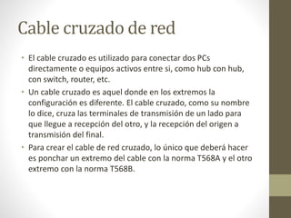 Cable cruzado de red
• El cable cruzado es utilizado para conectar dos PCs
directamente o equipos activos entre si, como hub con hub,
con switch, router, etc.
• Un cable cruzado es aquel donde en los extremos la
configuración es diferente. El cable cruzado, como su nombre
lo dice, cruza las terminales de transmisión de un lado para
que llegue a recepción del otro, y la recepción del origen a
transmisión del final.
• Para crear el cable de red cruzado, lo único que deberá hacer
es ponchar un extremo del cable con la norma T568A y el otro
extremo con la norma T568B.
 